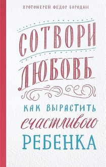 Сотвори любовь. Как вырастить счастливого ребенка - Федор Бородин