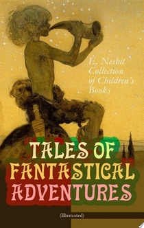 TALES OF FANTASTICAL ADVENTURES – E. Nesbit Collection of Children's Books (Illustrated) - Edith Nesbit