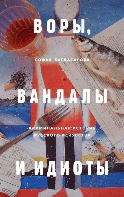 Воры, вандалы и идиоты. Криминальная история русского искусства - Софья Багдасарова